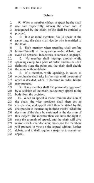 RULES OF ORDER                                       93

                            Debate

 1      9. When a member wishes to speak he/she shall
 2   rise and respectfully address the chair and, if
 3   recognized by the chair, he/she shall be entitled to
 4   proceed.
 5      10. If 2 or more members rise to speak at the
 6   same time, the chair shall decide who is entitled to
 7   the floor.
 8      11. Each member when speaking shall confine
 9   himself/herself to the question under debate, and
10   avoid all personal, indecorous or sarcastic language.
11      12. No member shall interrupt another while
12   speaking except to a point of order, and he/she shall
13   definitely state the point and the chair shall decide
14   the same without debate.
15      13. If a member, while speaking, is called to
16   order, he/she shall take his/her seat until the point of
17   order is decided, when, if declared in order, he/she
18   may proceed.
19      14. If any member shall feel personally aggrieved
20   by a decision of the chair, he/she may appeal to the
21   body from the decision.
22      15. When an appeal is made from the decision of
23   the chair, the vice president shall then act as
24   chairperson; said appeal shall then be stated by the
25   chairperson to the meeting in these words: “Shall the
26   decision of the chair be sustained as the decision of
27   this lodge?” The member then will have the right to
28   state the grounds of appeal, and the chair will give
29   reasons for his/her decision; thereupon the members
30   will proceed to vote on the appeal without further
31   debate, and it shall require a majority to sustain an
32   appeal.
 