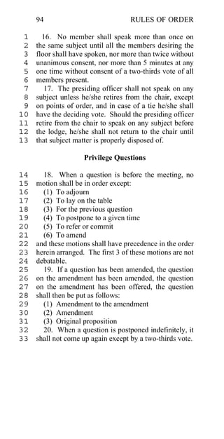 94                             RULES OF ORDER

 1     16. No member shall speak more than once on
 2   the same subject until all the members desiring the
 3   floor shall have spoken, nor more than twice without
 4   unanimous consent, nor more than 5 minutes at any
 5   one time without consent of a two-thirds vote of all
 6   members present.
 7      17. The presiding officer shall not speak on any
 8   subject unless he/she retires from the chair, except
 9   on points of order, and in case of a tie he/she shall
10   have the deciding vote. Should the presiding officer
11   retire from the chair to speak on any subject before
12   the lodge, he/she shall not return to the chair until
13   that subject matter is properly disposed of.

                     Privilege Questions

14     18. When a question is before the meeting, no
15   motion shall be in order except:
16     (1) To adjourn
17     (2) To lay on the table
18     (3) For the previous question
19     (4) To postpone to a given time
20     (5) To refer or commit
21     (6) To amend
22   and these motions shall have precedence in the order
23   herein arranged. The first 3 of these motions are not
24   debatable.
25     19. If a question has been amended, the question
26   on the amendment has been amended, the question
27   on the amendment has been offered, the question
28   shall then be put as follows:
29     (1) Amendment to the amendment
30     (2) Amendment
31     (3) Original proposition
32     20. When a question is postponed indefinitely, it
33   shall not come up again except by a two-thirds vote.
 
