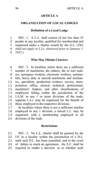 96                                       ARTICLE A

                         ARTICLE A

          ORGANIZATION OF LOCAL LODGES

                 Definition of a Local Lodge

 1     SEC. 1. A L.L. shall consist of not less than 35
 2   people in any locality, qualified for membership and
 3   organized under a charter issued by the G.L. (This
 4   shall not apply to L.Ls. chartered prior to January 1,
 5   1957.)

                 Who May Obtain Charters

 6      SEC. 2. In localities where there are a sufficient
 7   number of machinists, die sinkers, die or tool mak-
 8   ers, aerospace workers, electronic workers, automo-
 9   bile, heavy duty or aircraft machinists and mechan-
10   ics, specialists, production workers, service, trans-
11   portation, office, clerical, technical, professional,
12   machinists’ helpers, and other classifications of
13   employees falling within the jurisdiction of the
14   I.A.M. in any 1 or more divisions of the trade,
15   separate L.Ls. may be organized for the benefit of
16   those employed in the respective divisions.
17      In localities where there is not a sufficient number
18   employed in any 1 division, a mixed L.L. may be
19   organized, with a membership employed in all
20   divisions of the trade.

                         Restrictions

21      SEC. 3. No L.L. charter shall be granted by the
22   I.P. in a locality within the jurisdiction of a D.L.
23   until such D.L. has been consulted, and in the event
24   of failure to reach an agreement, the E.C. shall be
25   required to render a decision as to whether such
 