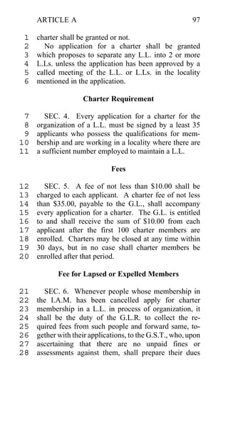 ARTICLE A                                            97

 1   charter shall be granted or not.
 2     No application for a charter shall be granted
 3   which proposes to separate any L.L. into 2 or more
 4   L.Ls. unless the application has been approved by a
 5   called meeting of the L.L. or L.Ls. in the locality
 6   mentioned in the application.

                    Charter Requirement

 7      SEC. 4. Every application for a charter for the
 8   organization of a L.L. must be signed by a least 35
 9   applicants who possess the qualifications for mem-
10   bership and are working in a locality where there are
11   a sufficient number employed to maintain a L.L.

                              Fees

12     SEC. 5. A fee of not less than $10.00 shall be
13   charged to each applicant. A charter fee of not less
14   than $35.00, payable to the G.L., shall accompany
15   every application for a charter. The G.L. is entitled
16   to and shall receive the sum of $10.00 from each
17   applicant after the first 100 charter members are
18   enrolled. Charters may be closed at any time within
19   30 days, but in no case shall charter members be
20   enrolled after that period.

            Fee for Lapsed or Expelled Members

21     SEC. 6. Whenever people whose membership in
22   the I.A.M. has been cancelled apply for charter
23   membership in a L.L. in process of organization, it
24   shall be the duty of the G.L.R. to collect the re-
25   quired fees from such people and forward same, to-
26   gether with their applications, to the G.S.T., who, upon
27   ascertaining that there are no unpaid fines or
28   assessments against them, shall prepare their dues
 