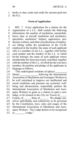 98                                      ARTICLE A

 1 books or dues cards and credit the amount paid into
 2 the G.L.

                    Form of Application

 3      SEC. 7. Every application for a charter for the
 4   organization of a L.L. shall contain the following
 5   information: the number of machinists, automobile,
 6   heavy duty or aircraft machinists and mechanics,
 7   specialists, machinists’ helpers, apprentices, pro-
 8   duction workers, and other classifications of employ-
 9   ees falling within the jurisdiction of the I.A.M.
10   employed in the locality; the name of each applicant
11   who is a member of any L.L., together with his/her
12   card number and the number of the L.L. to which
13   he/she belongs; the name of each applicant whose
14   membership has been previously cancelled, together
15   with the number of the L.L. of which he/she was last a
16   member; the petition and pledge of the applicants in
17   language as follows:
18      “The undersigned residents of (place)             ,
19   (State)                  , believing the International
20   Association of Machinists and Aerospace Workers to
21   be well calculated to improve our intellectual and
22   social conditions and promote our economic well-
23   being and advancement, respectfully petition the
24   International Association of Machinists and Aero-
25   space Workers to grant us a charter to open a new
26   lodge, to be located in the City (or Town) of        ,
27   County of        , State of         . We pledge our-
28   selves individually and collectively to be governed
29   by the Constitution, laws, rules and usages of the
30   International Association of Machinists and Aero-
31   space Workers. The Lodge desires to be recognized
32   as           Lodge.”
 