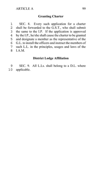 ARTICLE A                                             99

                       Granting Charter

 1      SEC. 8. Every such application for a charter
 2   shall be forwarded to the G.S.T., who shall submit
 3   the same to the I.P. If the application is approved
 4   by the I.P., he/she shall cause the charter to be granted
 5   and designate a member as the representative of the
 6   G.L. to install the officers and instruct the members of
 7   such L.L. in the principles, usages and laws of the
 8   I.A.M.

                  District Lodge Affiliation

 9   SEC. 9. All L.Ls. shall belong to a D.L. where
10 applicable.
 