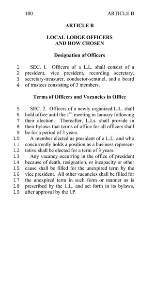 100                                       ARTICLE B

                         ARTICLE B

                LOCAL LODGE OFFICERS
                  AND HOW CHOSEN

                    Designation of Officers

 1    SEC. l. Officers of a L.L. shall consist of a
 2 president, vice president, recording secretary,
 3 secretary-treasurer, conductor-sentinel, and a board
 4 of trustees consisting of 3 members.

           Terms of Officers and Vacancies in Office

 5      SEC. 2. Officers of a newly organized L.L. shall
 6   hold office until the 1st meeting in January following
 7   their election. Thereafter, L.Ls. shall provide in
 8   their bylaws that terms of office for all officers shall
 9   be for a period of 3 years.
10      A member elected as president of a L.L. and who
11   concurrently holds a position as a business represen-
12   tative shall be elected for a term of 3 years.
13      Any vacancy occurring in the office of president
14   because of death, resignation, or incapacity or other
15   cause shall be filled for the unexpired term by the
16   vice president. All other vacancies shall be filled for
17   the unexpired term in such form or manner as is
18   prescribed by the L.L. and set forth in its bylaws,
19   after approval by the I.P.
 