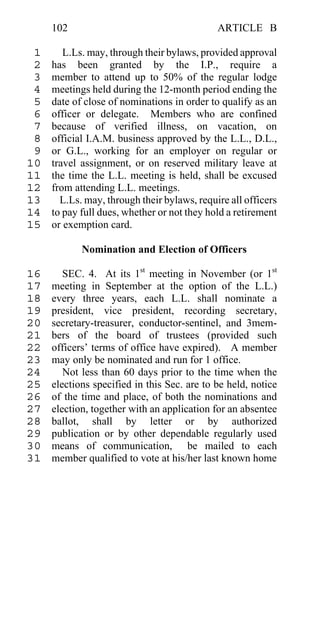 102                                     ARTICLE B

 1      L.Ls. may, through their bylaws, provided approval
 2   has been granted by the I.P., require a
 3   member to attend up to 50% of the regular lodge
 4   meetings held during the 12-month period ending the
 5   date of close of nominations in order to qualify as an
 6   officer or delegate. Members who are confined
 7   because of verified illness, on vacation, on
 8   official I.A.M. business approved by the L.L., D.L.,
 9   or G.L., working for an employer on regular or
10   travel assignment, or on reserved military leave at
11   the time the L.L. meeting is held, shall be excused
12   from attending L.L. meetings.
13     L.Ls. may, through their bylaws, require all officers
14   to pay full dues, whether or not they hold a retirement
15   or exemption card.

            Nomination and Election of Officers

16      SEC. 4. At its 1st meeting in November (or 1st
17   meeting in September at the option of the L.L.)
18   every three years, each L.L. shall nominate a
19   president, vice president, recording secretary,
20   secretary-treasurer, conductor-sentinel, and 3mem-
21   bers of the board of trustees (provided such
22   officers’ terms of office have expired). A member
23   may only be nominated and run for 1 office.
24      Not less than 60 days prior to the time when the
25   elections specified in this Sec. are to be held, notice
26   of the time and place, of both the nominations and
27   election, together with an application for an absentee
28   ballot, shall by letter or by authorized
29   publication or by other dependable regularly used
30   means of communication, be mailed to each
31   member qualified to vote at his/her last known home
 