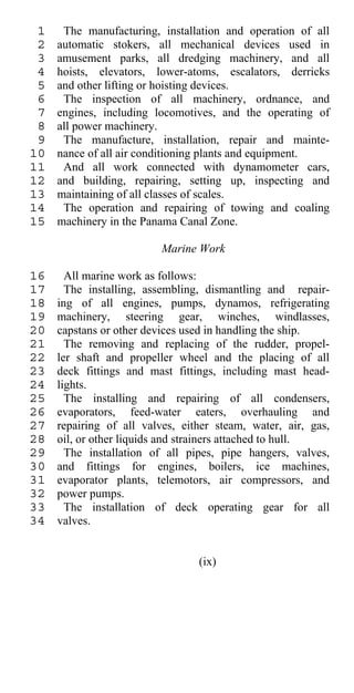 1    The manufacturing, installation and operation of all
 2   automatic stokers, all mechanical devices used in
 3   amusement parks, all dredging machinery, and all
 4   hoists, elevators, lower-atoms, escalators, derricks
 5   and other lifting or hoisting devices.
 6    The inspection of all machinery, ordnance, and
 7   engines, including locomotives, and the operating of
 8   all power machinery.
 9    The manufacture, installation, repair and mainte-
10   nance of all air conditioning plants and equipment.
11    And all work connected with dynamometer cars,
12   and building, repairing, setting up, inspecting and
13   maintaining of all classes of scales.
14    The operation and repairing of towing and coaling
15   machinery in the Panama Canal Zone.

                          Marine Work

16     All marine work as follows:
17     The installing, assembling, dismantling and repair-
18   ing of all engines, pumps, dynamos, refrigerating
19   machinery, steering gear, winches, windlasses,
20   capstans or other devices used in handling the ship.
21     The removing and replacing of the rudder, propel-
22   ler shaft and propeller wheel and the placing of all
23   deck fittings and mast fittings, including mast head-
24   lights.
25     The installing and repairing of all condensers,
26   evaporators, feed-water eaters, overhauling and
27   repairing of all valves, either steam, water, air, gas,
28   oil, or other liquids and strainers attached to hull.
29     The installation of all pipes, pipe hangers, valves,
30   and fittings for engines, boilers, ice machines,
31   evaporator plants, telemotors, air compressors, and
32   power pumps.
33     The installation of deck operating gear for all
34   valves.


                                 (ix)
 