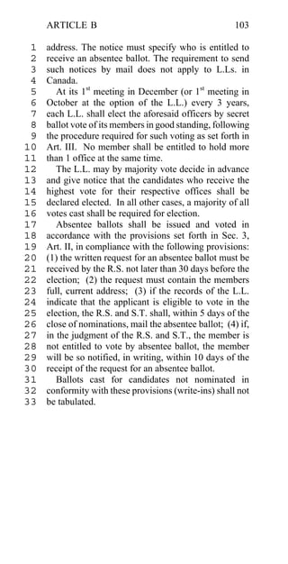 ARTICLE B                                          103

 1   address. The notice must specify who is entitled to
 2   receive an absentee ballot. The requirement to send
 3   such notices by mail does not apply to L.Ls. in
 4   Canada.
 5      At its 1st meeting in December (or 1st meeting in
 6   October at the option of the L.L.) every 3 years,
 7   each L.L. shall elect the aforesaid officers by secret
 8   ballot vote of its members in good standing, following
 9   the procedure required for such voting as set forth in
10   Art. III. No member shall be entitled to hold more
11   than 1 office at the same time.
12      The L.L. may by majority vote decide in advance
13   and give notice that the candidates who receive the
14   highest vote for their respective offices shall be
15   declared elected. In all other cases, a majority of all
16   votes cast shall be required for election.
17      Absentee ballots shall be issued and voted in
18   accordance with the provisions set forth in Sec. 3,
19   Art. II, in compliance with the following provisions:
20   (1) the written request for an absentee ballot must be
21   received by the R.S. not later than 30 days before the
22   election; (2) the request must contain the members
23   full, current address; (3) if the records of the L.L.
24   indicate that the applicant is eligible to vote in the
25   election, the R.S. and S.T. shall, within 5 days of the
26   close of nominations, mail the absentee ballot; (4) if,
27   in the judgment of the R.S. and S.T., the member is
28   not entitled to vote by absentee ballot, the member
29   will be so notified, in writing, within 10 days of the
30   receipt of the request for an absentee ballot.
31      Ballots cast for candidates not nominated in
32   conformity with these provisions (write-ins) shall not
33   be tabulated.
 