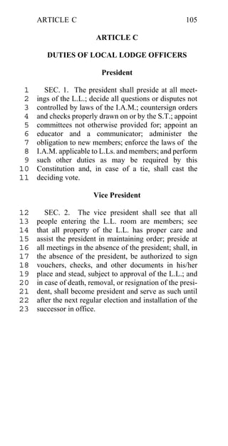 ARTICLE C                                          105

                         ARTICLE C

        DUTIES OF LOCAL LODGE OFFICERS

                           President

 1      SEC. 1. The president shall preside at all meet-
 2   ings of the L.L.; decide all questions or disputes not
 3   controlled by laws of the I.A.M.; countersign orders
 4   and checks properly drawn on or by the S.T.; appoint
 5   committees not otherwise provided for; appoint an
 6   educator and a communicator; administer the
 7   obligation to new members; enforce the laws of the
 8   I.A.M. applicable to L.Ls. and members; and perform
 9   such other duties as may be required by this
10   Constitution and, in case of a tie, shall cast the
11   deciding vote.

                        Vice President

12      SEC. 2. The vice president shall see that all
13   people entering the L.L. room are members; see
14   that all property of the L.L. has proper care and
15   assist the president in maintaining order; preside at
16   all meetings in the absence of the president; shall, in
17   the absence of the president, be authorized to sign
18   vouchers, checks, and other documents in his/her
19   place and stead, subject to approval of the L.L.; and
20   in case of death, removal, or resignation of the presi-
21   dent, shall become president and serve as such until
22   after the next regular election and installation of the
23   successor in office.
 