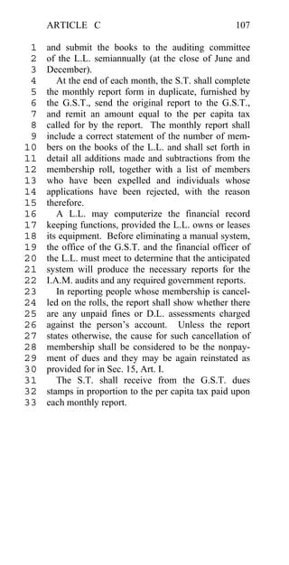ARTICLE C                                        107

 1   and submit the books to the auditing committee
 2   of the L.L. semiannually (at the close of June and
 3   December).
 4      At the end of each month, the S.T. shall complete
 5   the monthly report form in duplicate, furnished by
 6   the G.S.T., send the original report to the G.S.T.,
 7   and remit an amount equal to the per capita tax
 8   called for by the report. The monthly report shall
 9   include a correct statement of the number of mem-
10   bers on the books of the L.L. and shall set forth in
11   detail all additions made and subtractions from the
12   membership roll, together with a list of members
13   who have been expelled and individuals whose
14   applications have been rejected, with the reason
15   therefore.
16      A L.L. may computerize the financial record
17   keeping functions, provided the L.L. owns or leases
18   its equipment. Before eliminating a manual system,
19   the office of the G.S.T. and the financial officer of
20   the L.L. must meet to determine that the anticipated
21   system will produce the necessary reports for the
22   I.A.M. audits and any required government reports.
23      In reporting people whose membership is cancel-
24   led on the rolls, the report shall show whether there
25   are any unpaid fines or D.L. assessments charged
26   against the person’s account. Unless the report
27   states otherwise, the cause for such cancellation of
28   membership shall be considered to be the nonpay-
29   ment of dues and they may be again reinstated as
30   provided for in Sec. 15, Art. I.
31      The S.T. shall receive from the G.S.T. dues
32   stamps in proportion to the per capita tax paid upon
33   each monthly report.
 