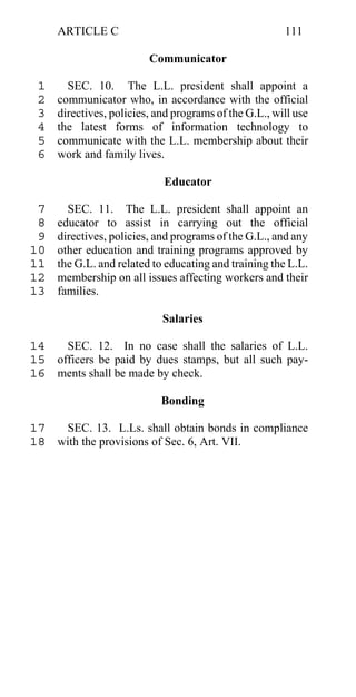 ARTICLE C                                         111

                         Communicator

 1     SEC. 10. The L.L. president shall appoint a
 2   communicator who, in accordance with the official
 3   directives, policies, and programs of the G.L., will use
 4   the latest forms of information technology to
 5   communicate with the L.L. membership about their
 6   work and family lives.

                            Educator

 7     SEC. 11. The L.L. president shall appoint an
 8   educator to assist in carrying out the official
 9   directives, policies, and programs of the G.L., and any
10   other education and training programs approved by
11   the G.L. and related to educating and training the L.L.
12   membership on all issues affecting workers and their
13   families.

                            Salaries

14   SEC. 12. In no case shall the salaries of L.L.
15 officers be paid by dues stamps, but all such pay-
16 ments shall be made by check.

                            Bonding

17  SEC. 13. L.Ls. shall obtain bonds in compliance
18 with the provisions of Sec. 6, Art. VII.
 