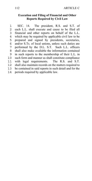 112                                      ARTICLE C

       Execution and Filing of Financial and Other
            Reports Required by Civil Law

 1     SEC. 14. The president, R.S. and S.T. of
 2   each L.L. shall execute and cause to be filed all
 3   financial and other reports on behalf of the L.L.
 4   which may be required by applicable civil law to be
 5   prepared and signed by presidents, secretaries,
 6   and/or S.Ts. of local unions, unless such duties are
 7   performed by the D.L. S.T. Such L.L. officers
 8   shall also make available the information contained
 9   in such reports to the membership of their L.L. in
10   such form and manner as shall constitute compliance
11   with legal requirements.        The R.S. and S.T.
12   shall also maintain records on the matters required to
13   be contained in said reports in such detail and for the
14   periods required by applicable law.
 