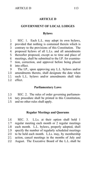 ARTICLE D                                      113


                        ARTICLE D

          GOVERNMENT OF LOCAL LODGES

                           Bylaws

 1      SEC. 1. Each L.L. may adopt its own bylaws,
 2   provided that nothing is contained therein which is
 3   contrary to the provisions of this Constitution. The
 4   proposed bylaws of all L.Ls. and all amendments
 5   thereafter proposed, except as to time and place of
 6   meetings, shall be submitted to the I.P. for examina-
 7   tion, correction, and approval before being placed
 8   into effect.
 9      The I.P., upon approving any L.L. bylaws and/or
10   amendments thereto, shall designate the date when
11   such L.L. bylaws and/or amendments shall take
12   effect.

                    Parliamentary Laws

13   SEC. 2. The rules of order governing parliamen-
14 tary procedure shall be printed in this Constitution,
15 and no other rules shall apply.


              Regular Meetings and Quorums

16     SEC. 3. L.Ls. at their option shall hold 1
17   regular meeting each month or 2 regular meetings
18   each month. L.L. bylaws, properly adopted, shall
19   specify the number of regularly scheduled meetings
20   to be held each month. L.Ls. may, by membership
21   action, cancel meetings in the months of July and
22   August. The Executive Board of the L.L. shall be
 