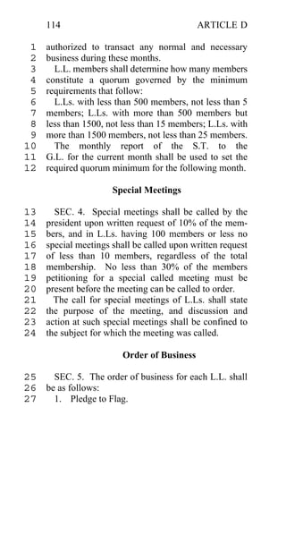 114                                     ARTICLE D

 1   authorized to transact any normal and necessary
 2   business during these months.
 3     L.L. members shall determine how many members
 4   constitute a quorum governed by the minimum
 5   requirements that follow:
 6     L.Ls. with less than 500 members, not less than 5
 7   members; L.Ls. with more than 500 members but
 8   less than 1500, not less than 15 members; L.Ls. with
 9   more than 1500 members, not less than 25 members.
10     The monthly report of the S.T. to the
11   G.L. for the current month shall be used to set the
12   required quorum minimum for the following month.

                      Special Meetings

13     SEC. 4. Special meetings shall be called by the
14   president upon written request of 10% of the mem-
15   bers, and in L.Ls. having 100 members or less no
16   special meetings shall be called upon written request
17   of less than 10 members, regardless of the total
18   membership. No less than 30% of the members
19   petitioning for a special called meeting must be
20   present before the meeting can be called to order.
21     The call for special meetings of L.Ls. shall state
22   the purpose of the meeting, and discussion and
23   action at such special meetings shall be confined to
24   the subject for which the meeting was called.

                         Order of Business

25   SEC. 5. The order of business for each L.L. shall
26 be as follows:
27   1. Pledge to Flag.
 