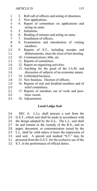 ARTICLE D                                        115

 1     2. Roll call of officers and noting of absentees.
 2     3. New applications.
 3     4. Report of committees on applications and
 4         acting on same.
 5     5. Initiations.
 6     6. Reading of minutes and acting on same.
 7     7. Installation of officers.
 8     8. Examination and introduction of visiting
 9         members.
10     9. Reports of S.T., including receipts and
11         disbursements, since the close of last meeting.
12     10. Communications, bills, etc.
13     11. Reports of committees.
14     12. Report on organizing activities.
15     13. Anything for the good of the I.A.M. and
16         discussion of subjects of an economic nature.
17     14. Unfinished business.
18     15. New business. Election of officers.
19     16. Reports of sick and disabled members and of
20         relief committees.
21     17. Reports of members out of work and posi-
22         tions vacant.
23     18. Adjournment.

                      Local Lodge Seal

24      SEC. 6. L.Ls. shall procure a seal from the
25   G.S.T., which seal shall be made in accordance with
26   the design adopted by the G.L. The L.L. seal shall
27   be and remain in the custody of the R.S., and no
28   paper, document, or communication issued by the
29   L.L. shall be valid unless it bears the impression of
30   said seal. A special seal marked “S.T.” may be
31   procured from the G.S.T. for the exclusive use of the
32   S.T. in the performance of official duties.
 