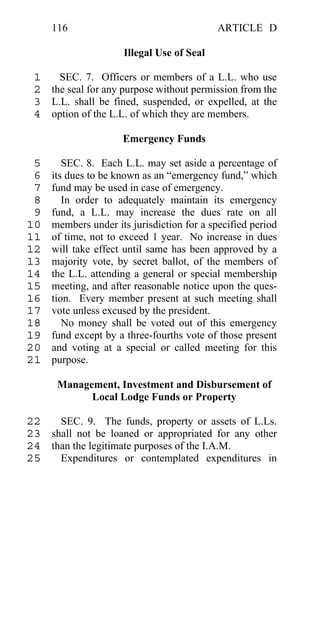 116                                    ARTICLE D

                     Illegal Use of Seal

 1   SEC. 7. Officers or members of a L.L. who use
 2 the seal for any purpose without permission from the
 3 L.L. shall be fined, suspended, or expelled, at the
 4 option of the L.L. of which they are members.

                     Emergency Funds

 5      SEC. 8. Each L.L. may set aside a percentage of
 6   its dues to be known as an “emergency fund,” which
 7   fund may be used in case of emergency.
 8      In order to adequately maintain its emergency
 9   fund, a L.L. may increase the dues rate on all
10   members under its jurisdiction for a specified period
11   of time, not to exceed 1 year. No increase in dues
12   will take effect until same has been approved by a
13   majority vote, by secret ballot, of the members of
14   the L.L. attending a general or special membership
15   meeting, and after reasonable notice upon the ques-
16   tion. Every member present at such meeting shall
17   vote unless excused by the president.
18      No money shall be voted out of this emergency
19   fund except by a three-fourths vote of those present
20   and voting at a special or called meeting for this
21   purpose.

      Management, Investment and Disbursement of
            Local Lodge Funds or Property

22   SEC. 9. The funds, property or assets of L.Ls.
23 shall not be loaned or appropriated for any other
24 than the legitimate purposes of the I.A.M.
25   Expenditures or contemplated expenditures in
 
