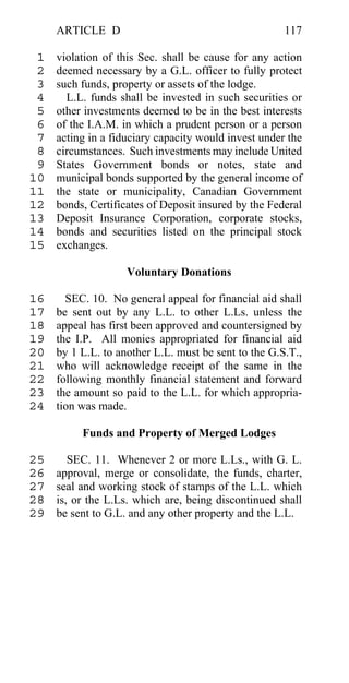 ARTICLE D                                        117

 1   violation of this Sec. shall be cause for any action
 2   deemed necessary by a G.L. officer to fully protect
 3   such funds, property or assets of the lodge.
 4     L.L. funds shall be invested in such securities or
 5   other investments deemed to be in the best interests
 6   of the I.A.M. in which a prudent person or a person
 7   acting in a fiduciary capacity would invest under the
 8   circumstances. Such investments may include United
 9   States Government bonds or notes, state and
10   municipal bonds supported by the general income of
11   the state or municipality, Canadian Government
12   bonds, Certificates of Deposit insured by the Federal
13   Deposit Insurance Corporation, corporate stocks,
14   bonds and securities listed on the principal stock
15   exchanges.

                    Voluntary Donations

16     SEC. 10. No general appeal for financial aid shall
17   be sent out by any L.L. to other L.Ls. unless the
18   appeal has first been approved and countersigned by
19   the I.P. All monies appropriated for financial aid
20   by 1 L.L. to another L.L. must be sent to the G.S.T.,
21   who will acknowledge receipt of the same in the
22   following monthly financial statement and forward
23   the amount so paid to the L.L. for which appropria-
24   tion was made.

          Funds and Property of Merged Lodges

25      SEC. 11. Whenever 2 or more L.Ls., with G. L.
26   approval, merge or consolidate, the funds, charter,
27   seal and working stock of stamps of the L.L. which
28   is, or the L.Ls. which are, being discontinued shall
29   be sent to G.L. and any other property and the L.L.
 