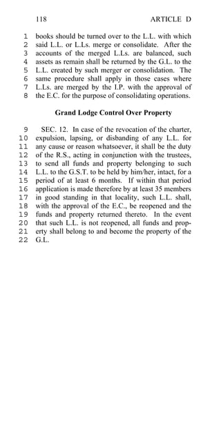 118                                     ARTICLE D

 1   books should be turned over to the L.L. with which
 2   said L.L. or L.Ls. merge or consolidate. After the
 3   accounts of the merged L.Ls. are balanced, such
 4   assets as remain shall be returned by the G.L. to the
 5   L.L. created by such merger or consolidation. The
 6   same procedure shall apply in those cases where
 7   L.Ls. are merged by the I.P. with the approval of
 8   the E.C. for the purpose of consolidating operations.

           Grand Lodge Control Over Property

 9     SEC. 12. In case of the revocation of the charter,
10   expulsion, lapsing, or disbanding of any L.L. for
11   any cause or reason whatsoever, it shall be the duty
12   of the R.S., acting in conjunction with the trustees,
13   to send all funds and property belonging to such
14   L.L. to the G.S.T. to be held by him/her, intact, for a
15   period of at least 6 months. If within that period
16   application is made therefore by at least 35 members
17   in good standing in that locality, such L.L. shall,
18   with the approval of the E.C., be reopened and the
19   funds and property returned thereto. In the event
20   that such L.L. is not reopened, all funds and prop-
21   erty shall belong to and become the property of the
22   G.L.
 