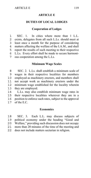 ARTICLE E                                          119

                         ARTICLE E

              DUTIES OF LOCAL LODGES

                   Cooperation of Lodges

 1     SEC. 1. In cities where more than 1 L.L.
 2   exists, delegates from all such L.Ls. should meet at
 3   least once a month for the purpose of considering
 4   matters affecting the welfare of the I.A.M., and shall
 5   report the results of such meeting to their respective
 6   L.Ls. Every effort shall be made to secure harmoni-
 7   ous cooperation among the L.Ls.

                   Minimum Wage Scales

 8      SEC. 2. L.Ls. shall establish a minimum scale of
 9   wages in their respective localities for members
10   employed as machinery erectors, and members shall
11   not accept work as machinery erectors under the
12   minimum wage established for the locality wherein
13   they are employed.
14     L.Ls. may also establish minimum wage rates in
15   their respective localities wherever they are in a
16   position to enforce such rates, subject to the approval
17   of the E.C.

                          Economics

18     SEC. 3. Each L.L. may discuss subjects of
19   political economy under the heading “Good and
20   Welfare,” providing such discussion does not occupy
21   more than 20 minutes of the time of the meeting and
22   does not include matters sectarian in religion.
 
