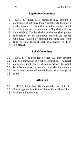 120                                     ARTICLE E

                    Legislative Committee

 1     SEC. 4. Each L.L. president may appoint a
 2   committee of not more than 7 members to be known
 3   as the legislative committee, which committee shall
 4   assist in securing the enactment of legislation favor-
 5   able to labor. The legislative committee shall gather
 6   information on all such laws enacted, the people
 7   who have favored or opposed the same and from
 8   time to time forward such information to THE
 9   JOURNAL.

                      Relief Committee

10     SEC. 5. The president of each L.L. may appoint
11   and be chairperson of a relief committee. The relief
12   committee shall receive all monies drawn for relief
13   benefits and cause the same to be paid to the member
14   for whom drawn within 48 hours after receipt of
15   same.

                          Affiliation

16   SEC. 6. L.Ls. shall affiliate with their A.F.L.C.I.O.
17 State Organization, Central Labor Council or C.L.C.
18 Provincial Federations.
 