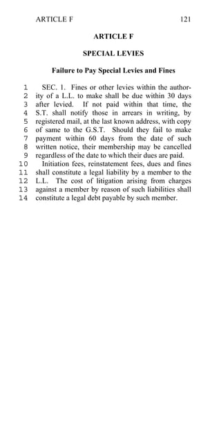 ARTICLE F                                         121

                         ARTICLE F

                     SPECIAL LEVIES

          Failure to Pay Special Levies and Fines

 1      SEC. 1. Fines or other levies within the author-
 2   ity of a L.L. to make shall be due within 30 days
 3   after levied. If not paid within that time, the
 4   S.T. shall notify those in arrears in writing, by
 5   registered mail, at the last known address, with copy
 6   of same to the G.S.T. Should they fail to make
 7   payment within 60 days from the date of such
 8   written notice, their membership may be cancelled
 9   regardless of the date to which their dues are paid.
10      Initiation fees, reinstatement fees, dues and fines
11   shall constitute a legal liability by a member to the
12   L.L. The cost of litigation arising from charges
13   against a member by reason of such liabilities shall
14   constitute a legal debt payable by such member.
 