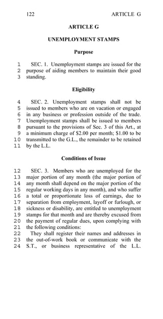 122                                    ARTICLE G

                        ARTICLE G

              UNEMPLOYMENT STAMPS

                           Purpose

 1   SEC. 1. Unemployment stamps are issued for the
 2 purpose of aiding members to maintain their good
 3 standing.

                          Eligibility

 4      SEC. 2. Unemployment stamps shall not be
 5   issued to members who are on vacation or engaged
 6   in any business or profession outside of the trade.
 7   Unemployment stamps shall be issued to members
 8   pursuant to the provisions of Sec. 3 of this Art., at
 9   a minimum charge of $2.00 per month; $1.00 to be
10   transmitted to the G.L., the remainder to be retained
11   by the L.L.

                     Conditions of Issue

12     SEC. 3. Members who are unemployed for the
13   major portion of any month (the major portion of
14   any month shall depend on the major portion of the
15   regular working days in any month), and who suffer
16   a total or proportionate loss of earnings, due to
17   separation from employment, layoff or furlough, or
18   sickness or disability, are entitled to unemployment
19   stamps for that month and are thereby excused from
20   the payment of regular dues, upon complying with
21   the following conditions:
22     They shall register their names and addresses in
23   the out-of-work book or communicate with the
24   S.T., or business representative of the L.L.
 