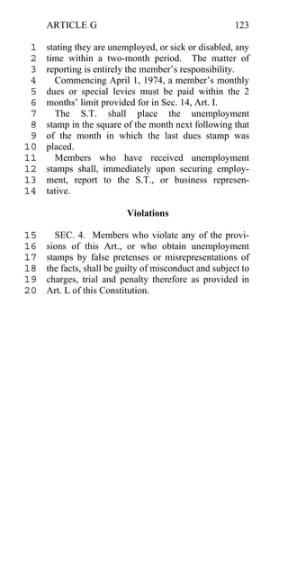 ARTICLE G                                          123

 1   stating they are unemployed, or sick or disabled, any
 2   time within a two-month period. The matter of
 3   reporting is entirely the member’s responsibility.
 4     Commencing April 1, 1974, a member’s monthly
 5   dues or special levies must be paid within the 2
 6   months’ limit provided for in Sec. 14, Art. I.
 7     The S.T. shall place the unemployment
 8   stamp in the square of the month next following that
 9   of the month in which the last dues stamp was
10   placed.
11     Members who have received unemployment
12   stamps shall, immediately upon securing employ-
13   ment, report to the S.T., or business represen-
14   tative.

                          Violations

15     SEC. 4. Members who violate any of the provi-
16   sions of this Art., or who obtain unemployment
17   stamps by false pretenses or misrepresentations of
18   the facts, shall be guilty of misconduct and subject to
19   charges, trial and penalty therefore as provided in
20   Art. L of this Constitution.
 