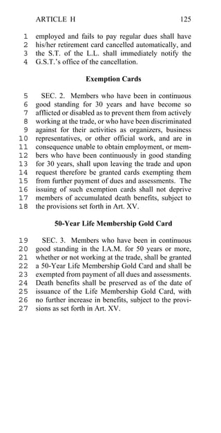 ARTICLE H                                         125

 1   employed and fails to pay regular dues shall have
 2   his/her retirement card cancelled automatically, and
 3   the S.T. of the L.L. shall immediately notify the
 4   G.S.T.’s office of the cancellation.

                      Exemption Cards

 5     SEC. 2. Members who have been in continuous
 6   good standing for 30 years and have become so
 7   afflicted or disabled as to prevent them from actively
 8   working at the trade, or who have been discriminated
 9   against for their activities as organizers, business
10   representatives, or other official work, and are in
11   consequence unable to obtain employment, or mem-
12   bers who have been continuously in good standing
13   for 30 years, shall upon leaving the trade and upon
14   request therefore be granted cards exempting them
15   from further payment of dues and assessments. The
16   issuing of such exemption cards shall not deprive
17   members of accumulated death benefits, subject to
18   the provisions set forth in Art. XV.

           50-Year Life Membership Gold Card

19     SEC. 3. Members who have been in continuous
20   good standing in the I.A.M. for 50 years or more,
21   whether or not working at the trade, shall be granted
22   a 50-Year Life Membership Gold Card and shall be
23   exempted from payment of all dues and assessments.
24   Death benefits shall be preserved as of the date of
25   issuance of the Life Membership Gold Card, with
26   no further increase in benefits, subject to the provi-
27   sions as set forth in Art. XV.
 