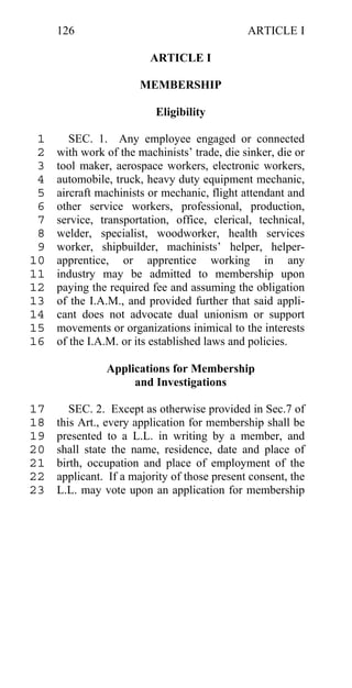 126                                      ARTICLE I

                         ARTICLE I

                       MEMBERSHIP

                          Eligibility

 1      SEC. 1. Any employee engaged or connected
 2   with work of the machinists’ trade, die sinker, die or
 3   tool maker, aerospace workers, electronic workers,
 4   automobile, truck, heavy duty equipment mechanic,
 5   aircraft machinists or mechanic, flight attendant and
 6   other service workers, professional, production,
 7   service, transportation, office, clerical, technical,
 8   welder, specialist, woodworker, health services
 9   worker, shipbuilder, machinists’ helper, helper-
10   apprentice, or apprentice working in any
11   industry may be admitted to membership upon
12   paying the required fee and assuming the obligation
13   of the I.A.M., and provided further that said appli-
14   cant does not advocate dual unionism or support
15   movements or organizations inimical to the interests
16   of the I.A.M. or its established laws and policies.

               Applications for Membership
                    and Investigations

17      SEC. 2. Except as otherwise provided in Sec.7 of
18   this Art., every application for membership shall be
19   presented to a L.L. in writing by a member, and
20   shall state the name, residence, date and place of
21   birth, occupation and place of employment of the
22   applicant. If a majority of those present consent, the
23   L.L. may vote upon an application for membership
 