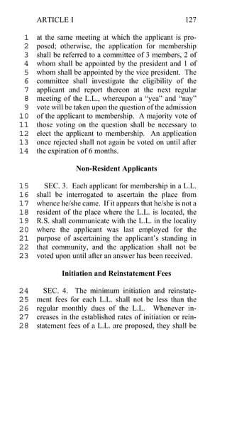 ARTICLE I                                          127

 1   at the same meeting at which the applicant is pro-
 2   posed; otherwise, the application for membership
 3   shall be referred to a committee of 3 members, 2 of
 4   whom shall be appointed by the president and 1 of
 5   whom shall be appointed by the vice president. The
 6   committee shall investigate the eligibility of the
 7   applicant and report thereon at the next regular
 8   meeting of the L.L., whereupon a “yea” and “nay”
 9   vote will be taken upon the question of the admission
10   of the applicant to membership. A majority vote of
11   those voting on the question shall be necessary to
12   elect the applicant to membership. An application
13   once rejected shall not again be voted on until after
14   the expiration of 6 months.

                  Non-Resident Applicants

15      SEC. 3. Each applicant for membership in a L.L.
16   shall be interrogated to ascertain the place from
17   whence he/she came. If it appears that he/she is not a
18   resident of the place where the L.L. is located, the
19   R.S. shall communicate with the L.L. in the locality
20   where the applicant was last employed for the
21   purpose of ascertaining the applicant’s standing in
22   that community, and the application shall not be
23   voted upon until after an answer has been received.

             Initiation and Reinstatement Fees

24     SEC. 4. The minimum initiation and reinstate-
25   ment fees for each L.L. shall not be less than the
26   regular monthly dues of the L.L. Whenever in-
27   creases in the established rates of initiation or rein-
28   statement fees of a L.L. are proposed, they shall be
 