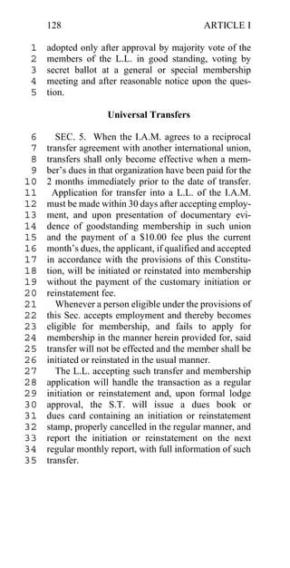 128                                      ARTICLE I

 1   adopted only after approval by majority vote of the
 2   members of the L.L. in good standing, voting by
 3   secret ballot at a general or special membership
 4   meeting and after reasonable notice upon the ques-
 5   tion.

                     Universal Transfers

 6      SEC. 5. When the I.A.M. agrees to a reciprocal
 7   transfer agreement with another international union,
 8   transfers shall only become effective when a mem-
 9   ber’s dues in that organization have been paid for the
10   2 months immediately prior to the date of transfer.
11     Application for transfer into a L.L. of the I.A.M.
12   must be made within 30 days after accepting employ-
13   ment, and upon presentation of documentary evi-
14   dence of goodstanding membership in such union
15   and the payment of a $10.00 fee plus the current
16   month’s dues, the applicant, if qualified and accepted
17   in accordance with the provisions of this Constitu-
18   tion, will be initiated or reinstated into membership
19   without the payment of the customary initiation or
20   reinstatement fee.
21      Whenever a person eligible under the provisions of
22   this Sec. accepts employment and thereby becomes
23   eligible for membership, and fails to apply for
24   membership in the manner herein provided for, said
25   transfer will not be effected and the member shall be
26   initiated or reinstated in the usual manner.
27      The L.L. accepting such transfer and membership
28   application will handle the transaction as a regular
29   initiation or reinstatement and, upon formal lodge
30   approval, the S.T. will issue a dues book or
31   dues card containing an initiation or reinstatement
32   stamp, properly cancelled in the regular manner, and
33   report the initiation or reinstatement on the next
34   regular monthly report, with full information of such
35   transfer.
 