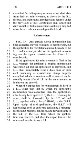 134                                       ARTICLE I

 1   cancelled for delinquency or other cause shall date
 2   from their last reinstatement, as shown by the G.L.
 3   records, and their rights, privileges and benefits under
 4   the provisions of this Constitution shall attach and
 5   date from their last reinstatement, as though they had
 6   never before held membership in the I.A.M.

                        Reinstatement

 7      SEC. 15. Any person whose membership has
 8   been cancelled may be reinstated to membership, but
 9   the application for reinstatement must be made to the
10   L.L. under whose jurisdiction the applicant is work-
11   ing, and the regular reinstatement fee of such L.L.
12   must be paid.
13      If the application for reinstatement is filed in the
14   L.L. wherein the applicant’s original membership
15   was cancelled and the application is approved, said
16   L.L. shall immediately issue a dues book or dues
17   card containing a reinstatement stamp properly
18   cancelled, which transaction shall be entered on the
19   monthly report of said L.L. in the same manner as
20   initiations are entered.
21      When the application for reinstatement is filed in
22   a L.L. other than that by which the applicant’s
23   membership was cancelled, then the application,
24   after having been approved by the L.L. receiving the
25   same, shall be forwarded by the S.T. of said
26   L.L., together with a fee of $10.00, to the G.S.T.
27   Upon receipt of said application, the G.S.T. will
28   issue a dues book or dues card containing a reinstate-
29   ment stamp properly cancelled, and forward same to
30   the S.T. of the L.L. from which the applica-
31   tion was received, and shall thereupon transfer the
32   reinstated member to such L.L.
 