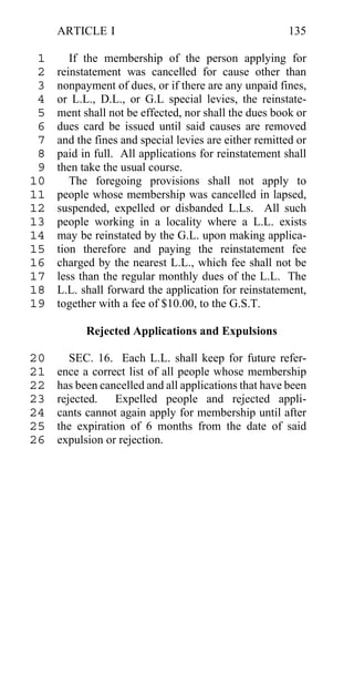 ARTICLE I                                          135

 1      If the membership of the person applying for
 2   reinstatement was cancelled for cause other than
 3   nonpayment of dues, or if there are any unpaid fines,
 4   or L.L., D.L., or G.L special levies, the reinstate-
 5   ment shall not be effected, nor shall the dues book or
 6   dues card be issued until said causes are removed
 7   and the fines and special levies are either remitted or
 8   paid in full. All applications for reinstatement shall
 9   then take the usual course.
10      The foregoing provisions shall not apply to
11   people whose membership was cancelled in lapsed,
12   suspended, expelled or disbanded L.Ls. All such
13   people working in a locality where a L.L. exists
14   may be reinstated by the G.L. upon making applica-
15   tion therefore and paying the reinstatement fee
16   charged by the nearest L.L., which fee shall not be
17   less than the regular monthly dues of the L.L. The
18   L.L. shall forward the application for reinstatement,
19   together with a fee of $10.00, to the G.S.T.

           Rejected Applications and Expulsions

20      SEC. 16. Each L.L. shall keep for future refer-
21   ence a correct list of all people whose membership
22   has been cancelled and all applications that have been
23   rejected. Expelled people and rejected appli-
24   cants cannot again apply for membership until after
25   the expiration of 6 months from the date of said
26   expulsion or rejection.
 
