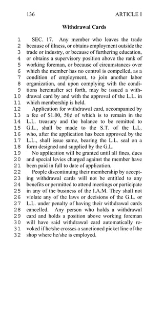 136                                       ARTICLE I

                      Withdrawal Cards

 1      SEC. 17. Any member who leaves the trade
 2   because of illness, or obtains employment outside the
 3   trade or industry, or because of furthering education,
 4   or obtains a supervisory position above the rank of
 5   working foreman, or because of circumstances over
 6   which the member has no control is compelled, as a
 7   condition of employment, to join another labor
 8   organization, and upon complying with the condi-
 9   tions hereinafter set forth, may be issued a with-
10   drawal card by and with the approval of the L.L. in
11   which membership is held.
12      Application for withdrawal card, accompanied by
13   a fee of $1.00, 50¢ of which is to remain in the
14   L.L. treasury and the balance to be remitted to
15   G.L., shall be made to the S.T. of the L.L.
16   who, after the application has been approved by the
17   L.L., shall issue same, bearing the L.L. seal on a
18   form designed and supplied by the G.L.
19      No application will be granted until all fines, dues
20   and special levies charged against the member have
21   been paid in full to date of application.
22      People discontinuing their membership by accept-
23   ing withdrawal cards will not be entitled to any
24   benefits or permitted to attend meetings or participate
25   in any of the business of the I.A.M. They shall not
26   violate any of the laws or decisions of the G.L. or
27   L.L. under penalty of having their withdrawal cards
28   cancelled. Any person who holds a withdrawal
29   card and holds a position above working foreman
30   will have said withdrawal card automatically re-
31   voked if he/she crosses a sanctioned picket line of the
32   shop where he/she is employed.
 