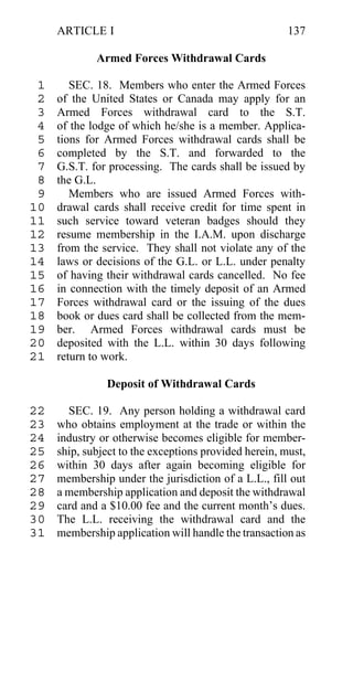 ARTICLE I                                         137

             Armed Forces Withdrawal Cards

 1      SEC. 18. Members who enter the Armed Forces
 2   of the United States or Canada may apply for an
 3   Armed Forces withdrawal card to the S.T.
 4   of the lodge of which he/she is a member. Applica-
 5   tions for Armed Forces withdrawal cards shall be
 6   completed by the S.T. and forwarded to the
 7   G.S.T. for processing. The cards shall be issued by
 8   the G.L.
 9      Members who are issued Armed Forces with-
10   drawal cards shall receive credit for time spent in
11   such service toward veteran badges should they
12   resume membership in the I.A.M. upon discharge
13   from the service. They shall not violate any of the
14   laws or decisions of the G.L. or L.L. under penalty
15   of having their withdrawal cards cancelled. No fee
16   in connection with the timely deposit of an Armed
17   Forces withdrawal card or the issuing of the dues
18   book or dues card shall be collected from the mem-
19   ber. Armed Forces withdrawal cards must be
20   deposited with the L.L. within 30 days following
21   return to work.

               Deposit of Withdrawal Cards

22     SEC. 19. Any person holding a withdrawal card
23   who obtains employment at the trade or within the
24   industry or otherwise becomes eligible for member-
25   ship, subject to the exceptions provided herein, must,
26   within 30 days after again becoming eligible for
27   membership under the jurisdiction of a L.L., fill out
28   a membership application and deposit the withdrawal
29   card and a $10.00 fee and the current month’s dues.
30   The L.L. receiving the withdrawal card and the
31   membership application will handle the transaction as
 