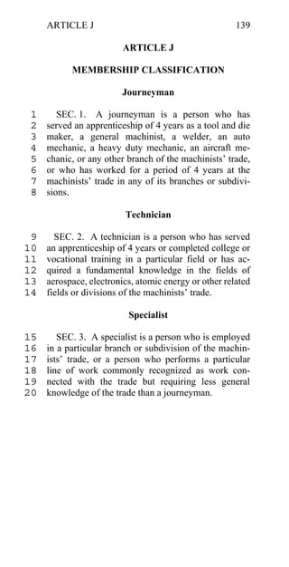 ARTICLE J                                         139

                         ARTICLE J

           MEMBERSHIP CLASSIFICATION

                         Journeyman

 1      SEC. 1. A journeyman is a person who has
 2   served an apprenticeship of 4 years as a tool and die
 3   maker, a general machinist, a welder, an auto
 4   mechanic, a heavy duty mechanic, an aircraft me-
 5   chanic, or any other branch of the machinists’ trade,
 6   or who has worked for a period of 4 years at the
 7   machinists’ trade in any of its branches or subdivi-
 8   sions.

                         Technician

 9     SEC. 2. A technician is a person who has served
10   an apprenticeship of 4 years or completed college or
11   vocational training in a particular field or has ac-
12   quired a fundamental knowledge in the fields of
13   aerospace, electronics, atomic energy or other related
14   fields or divisions of the machinists’ trade.

                          Specialist

15      SEC. 3. A specialist is a person who is employed
16   in a particular branch or subdivision of the machin-
17   ists’ trade, or a person who performs a particular
18   line of work commonly recognized as work con-
19   nected with the trade but requiring less general
20   knowledge of the trade than a journeyman.
 