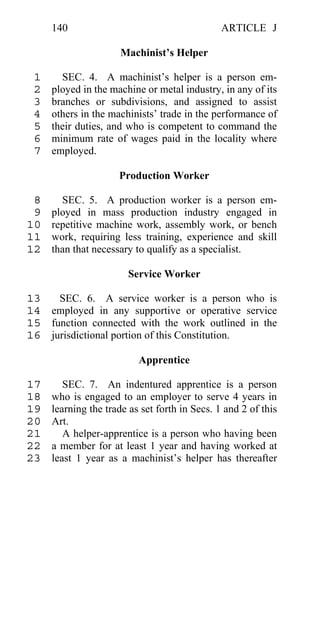 140                                       ARTICLE J

                      Machinist’s Helper

 1     SEC. 4. A machinist’s helper is a person em-
 2   ployed in the machine or metal industry, in any of its
 3   branches or subdivisions, and assigned to assist
 4   others in the machinists’ trade in the performance of
 5   their duties, and who is competent to command the
 6   minimum rate of wages paid in the locality where
 7   employed.

                     Production Worker

 8     SEC. 5. A production worker is a person em-
 9   ployed in mass production industry engaged in
10   repetitive machine work, assembly work, or bench
11   work, requiring less training, experience and skill
12   than that necessary to qualify as a specialist.

                        Service Worker

13   SEC. 6. A service worker is a person who is
14 employed in any supportive or operative service
15 function connected with the work outlined in the
16 jurisdictional portion of this Constitution.

                          Apprentice

17      SEC. 7. An indentured apprentice is a person
18   who is engaged to an employer to serve 4 years in
19   learning the trade as set forth in Secs. 1 and 2 of this
20   Art.
21      A helper-apprentice is a person who having been
22   a member for at least 1 year and having worked at
23   least 1 year as a machinist’s helper has thereafter
 