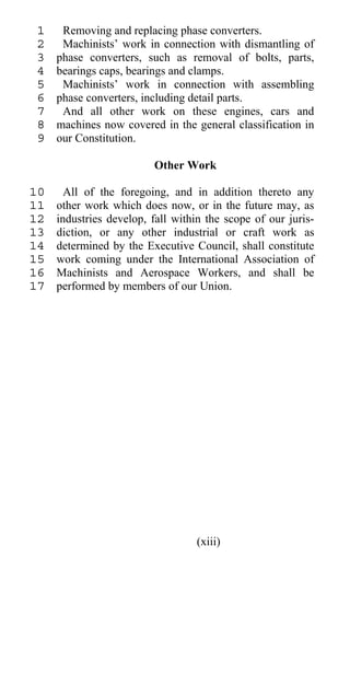 1    Removing and replacing phase converters.
 2    Machinists’ work in connection with dismantling of
 3   phase converters, such as removal of bolts, parts,
 4   bearings caps, bearings and clamps.
 5    Machinists’ work in connection with assembling
 6   phase converters, including detail parts.
 7    And all other work on these engines, cars and
 8   machines now covered in the general classification in
 9   our Constitution.

                         Other Work

10     All of the foregoing, and in addition thereto any
11   other work which does now, or in the future may, as
12   industries develop, fall within the scope of our juris-
13   diction, or any other industrial or craft work as
14   determined by the Executive Council, shall constitute
15   work coming under the International Association of
16   Machinists and Aerospace Workers, and shall be
17   performed by members of our Union.




                                  (xiii)
 