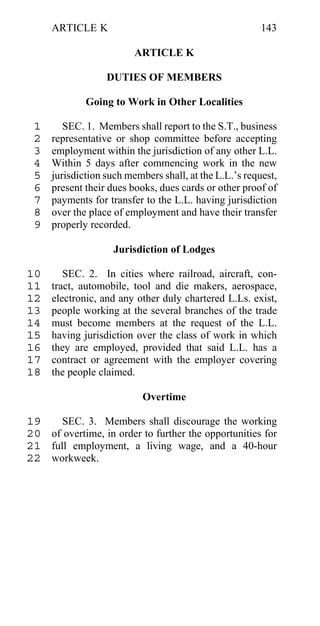 ARTICLE K                                          143

                         ARTICLE K

                  DUTIES OF MEMBERS

             Going to Work in Other Localities

 1      SEC. 1. Members shall report to the S.T., business
 2   representative or shop committee before accepting
 3   employment within the jurisdiction of any other L.L.
 4   Within 5 days after commencing work in the new
 5   jurisdiction such members shall, at the L.L.’s request,
 6   present their dues books, dues cards or other proof of
 7   payments for transfer to the L.L. having jurisdiction
 8   over the place of employment and have their transfer
 9   properly recorded.

                    Jurisdiction of Lodges

10      SEC. 2. In cities where railroad, aircraft, con-
11   tract, automobile, tool and die makers, aerospace,
12   electronic, and any other duly chartered L.Ls. exist,
13   people working at the several branches of the trade
14   must become members at the request of the L.L.
15   having jurisdiction over the class of work in which
16   they are employed, provided that said L.L. has a
17   contract or agreement with the employer covering
18   the people claimed.

                           Overtime

19    SEC. 3. Members shall discourage the working
20 of overtime, in order to further the opportunities for
21 full employment, a living wage, and a 40-hour
22 workweek.
 