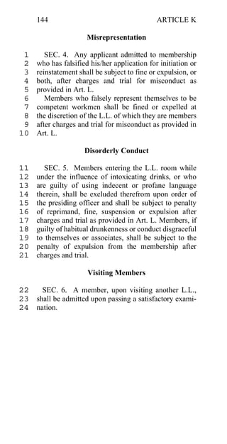 144                                      ARTICLE K

                      Misrepresentation

 1      SEC. 4. Any applicant admitted to membership
 2   who has falsified his/her application for initiation or
 3   reinstatement shall be subject to fine or expulsion, or
 4   both, after charges and trial for misconduct as
 5   provided in Art. L.
 6      Members who falsely represent themselves to be
 7   competent workmen shall be fined or expelled at
 8   the discretion of the L.L. of which they are members
 9   after charges and trial for misconduct as provided in
10   Art. L.

                     Disorderly Conduct

11      SEC. 5. Members entering the L.L. room while
12   under the influence of intoxicating drinks, or who
13   are guilty of using indecent or profane language
14   therein, shall be excluded therefrom upon order of
15   the presiding officer and shall be subject to penalty
16   of reprimand, fine, suspension or expulsion after
17   charges and trial as provided in Art. L. Members, if
18   guilty of habitual drunkenness or conduct disgraceful
19   to themselves or associates, shall be subject to the
20   penalty of expulsion from the membership after
21   charges and trial.

                      Visiting Members

22   SEC. 6. A member, upon visiting another L.L.,
23 shall be admitted upon passing a satisfactory exami-
24 nation.
 