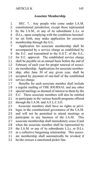 ARTICLE K                                        145

                   Associate Membership

 1      SEC. 7. Any people who come under I.A.M.
 2   constitutional jurisdiction, except those represented
 3   by the I.A.M., or any of its subordinate L.Ls. or
 4   D.Ls., upon complying with the conditions hereinaf-
 5   ter set forth, may make application for associate
 6   membership through the G.L.
 7      Application for associate membership shall be
 8   accompanied by a service charge as established by
 9   the E.C. and transmitted to the G.S.T. of the G.L.
10   for E.C. approval. The established service charge
11   shall be payable on an annual basis before the end of
12   February of each year for proper renewal of associ-
13   ate membership. Applications for associate member-
14   ship, after June 30 of any given year, shall be
15   accepted by payment of one-half of the established
16   service charge.
17      Benefits for each associate member shall include
18   a regular mailing of THE JOURNAL and any other
19   special mailings as deemed of interest to them by the
20   E.C. These associate members will also be entitled
21   to participate in the various benefit programs offered
22   through the I.A.M. and A.F.L.C.I.O.
23     Associate members shall have no rights or privi-
24   leges in the constitutional governance of the I.A.M.
25   and will not be permitted to attend meetings or
26   participate in any business of the I.A.M. This
27   associate membership shall immediately cease if and
28   when the associate member shall be represented by
29   the I.A.M. or any of its subordinate L.Ls. or D.Ls.
30   in a collective bargaining relationship. This associ-
31   ate membership shall automatically be revoked if
32   he/she crosses a sanctioned picket line.
 