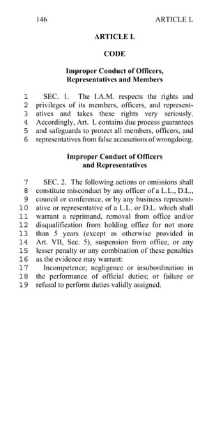 146                                     ARTICLE L

                        ARTICLE L

                           CODE

               Improper Conduct of Officers,
               Representatives and Members

 1      SEC. 1. The I.A.M. respects the rights and
 2   privileges of its members, officers, and represent-
 3   atives and takes these rights very seriously.
 4   Accordingly, Art. L contains due process guarantees
 5   and safeguards to protect all members, officers, and
 6   representatives from false accusations of wrongdoing.

               Improper Conduct of Officers
                   and Representatives

 7      SEC. 2. The following actions or omissions shall
 8   constitute misconduct by any officer of a L.L., D.L.,
 9   council or conference, or by any business represent-
10   ative or representative of a L.L. or D.L. which shall
11   warrant a reprimand, removal from office and/or
12   disqualification from holding office for not more
13   than 5 years (except as otherwise provided in
14   Art. VII, Sec. 5), suspension from office, or any
15   lesser penalty or any combination of these penalties
16   as the evidence may warrant:
17      Incompetence; negligence or insubordination in
18   the performance of official duties; or failure or
19   refusal to perform duties validly assigned.
 