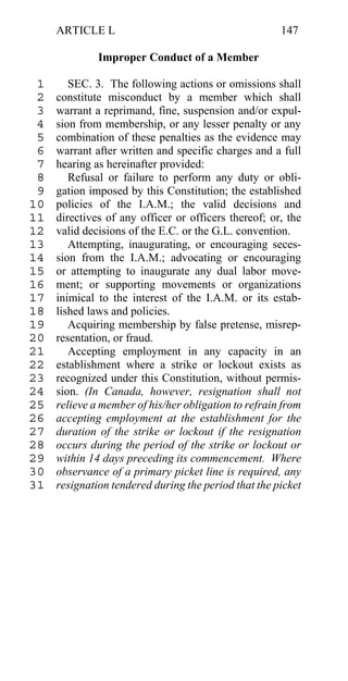 ARTICLE L                                        147

              Improper Conduct of a Member

 1      SEC. 3. The following actions or omissions shall
 2   constitute misconduct by a member which shall
 3   warrant a reprimand, fine, suspension and/or expul-
 4   sion from membership, or any lesser penalty or any
 5   combination of these penalties as the evidence may
 6   warrant after written and specific charges and a full
 7   hearing as hereinafter provided:
 8      Refusal or failure to perform any duty or obli-
 9   gation imposed by this Constitution; the established
10   policies of the I.A.M.; the valid decisions and
11   directives of any officer or officers thereof; or, the
12   valid decisions of the E.C. or the G.L. convention.
13      Attempting, inaugurating, or encouraging seces-
14   sion from the I.A.M.; advocating or encouraging
15   or attempting to inaugurate any dual labor move-
16   ment; or supporting movements or organizations
17   inimical to the interest of the I.A.M. or its estab-
18   lished laws and policies.
19      Acquiring membership by false pretense, misrep-
20   resentation, or fraud.
21      Accepting employment in any capacity in an
22   establishment where a strike or lockout exists as
23   recognized under this Constitution, without permis-
24   sion. (In Canada, however, resignation shall not
25   relieve a member of his/her obligation to refrain from
26   accepting employment at the establishment for the
27   duration of the strike or lockout if the resignation
28   occurs during the period of the strike or lockout or
29   within 14 days preceding its commencement. Where
30   observance of a primary picket line is required, any
31   resignation tendered during the period that the picket
 