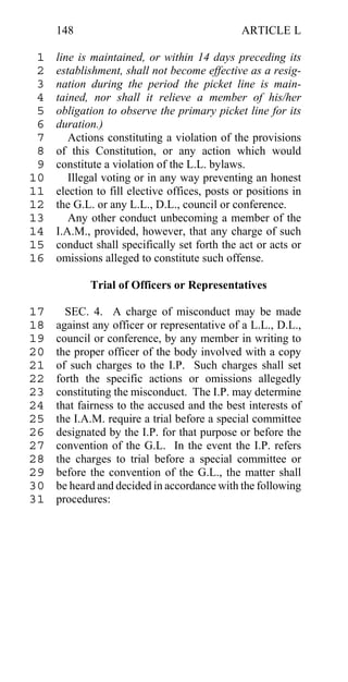 148                                       ARTICLE L

 1   line is maintained, or within 14 days preceding its
 2   establishment, shall not become effective as a resig-
 3   nation during the period the picket line is main-
 4   tained, nor shall it relieve a member of his/her
 5   obligation to observe the primary picket line for its
 6   duration.)
 7      Actions constituting a violation of the provisions
 8   of this Constitution, or any action which would
 9   constitute a violation of the L.L. bylaws.
10      Illegal voting or in any way preventing an honest
11   election to fill elective offices, posts or positions in
12   the G.L. or any L.L., D.L., council or conference.
13      Any other conduct unbecoming a member of the
14   I.A.M., provided, however, that any charge of such
15   conduct shall specifically set forth the act or acts or
16   omissions alleged to constitute such offense.

            Trial of Officers or Representatives

17     SEC. 4. A charge of misconduct may be made
18   against any officer or representative of a L.L., D.L.,
19   council or conference, by any member in writing to
20   the proper officer of the body involved with a copy
21   of such charges to the I.P. Such charges shall set
22   forth the specific actions or omissions allegedly
23   constituting the misconduct. The I.P. may determine
24   that fairness to the accused and the best interests of
25   the I.A.M. require a trial before a special committee
26   designated by the I.P. for that purpose or before the
27   convention of the G.L. In the event the I.P. refers
28   the charges to trial before a special committee or
29   before the convention of the G.L., the matter shall
30   be heard and decided in accordance with the following
31   procedures:
 