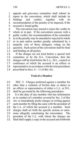 150                                      ARTICLE L

 1   appeals and grievance committee shall submit its
 2   report to the convention, which shall include its
 3   findings and verdict, together with its
 4   recommendation of the penalty to be imposed, if the
 5   accused is found guilty.
 6      The convention may amend or reject the verdict in
 7   whole or in part. If the convention concurs with a
 8   guilty verdict, the recommendation of the committee
 9   as to the penalty may be amended or rejected in whole
10   or in part and/or another penalty substituted by a
11   majority vote of those delegates voting on the
12   question. Such action of the convention shall be final
13   and binding on all parties.
14      If the charges are not tried before a special trial
15   committee or by the G.L. Convention, then the
16   charges will be tried before the L.L., D.L., council or
17   conference of which the accused is an officer or
18   representative in accordance with the trial procedures
19   prescribed in Secs. 6 – 11 of this Art.

                      Trial of a Member

20      SEC. 5. Charges preferred against a member for
21   other than a violation of his/her duty or duties as
22   an officer or representative of either a L.L. or D.L.
23   shall be governed by the following procedures:
24     It is the duty of any member who has information
25   as to conduct of a member covered by Sec. 3 of this
26   Art. to immediately prefer charges in writing against
27   such member by filing the same with the president of
28   the L.L. of which the accused is a member. Such
29   charges shall set forth the specific actions or omis-
30   sions allegedly constituting the misconduct. The
31   president of the L.L. with whom the charges are
32   filed shall supply a copy to the accused and forthwith
 