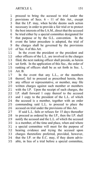 ARTICLE L                                           151

 1   proceed to bring the accused to trial under the
 2   provisions of Secs. 6 - 11 of this Art., except
 3   that the I.P. may, when he/she deems such action
 4   necessary in order to provide a fair trial or to protect
 5   the best interests of the I.A.M., direct that the accused
 6   be tried either by a special committee designated for
 7   that purpose or by the G.L. convention. In the
 8   event the latter procedure is adopted, the trial of
 9   the charges shall be governed by the provisions
10   of Sec. 4 of this Art.
11      In the event the president or the president and
12   other officers of the L.L. are involved in the charges
13   filed, the next ranking officer shall preside, as herein
14   set forth. In the application of this Sec., the order of
15   ranking of officers shall be as set forth in Sec. 1,
16   Art. B.
17      In the event that any L.L., or the members
18   thereof, fail to proceed as prescribed herein, then
19   any officer or representative, or member, may file
20   written charges against such member or members
21   with the I.P. Upon the receipt of such charges, the
22   I.P. shall forward 1 copy thereof to the accused
23   and 1 copy to the president of the L.L. of which
24   the accused is a member, together with an order
25   commanding said L.L. to proceed to place the
26   accused on trial under the provisions of this Art.
27      If said L.L. fails or refuses for 15 days thereafter
28   to proceed as ordered by the I.P., then the I.P. shall
29   notify the accused and the L.L. of which the accused
30   is a member, of the time and place, when and where
31   a special committee will meet for the purpose of
32   hearing evidence and trying the accused upon
33   charges theretofore preferred, provided, however,
34   that the I.P. or the E.C. may, if they deem advis-
35   able, in lieu of a trial before a special committee,
 