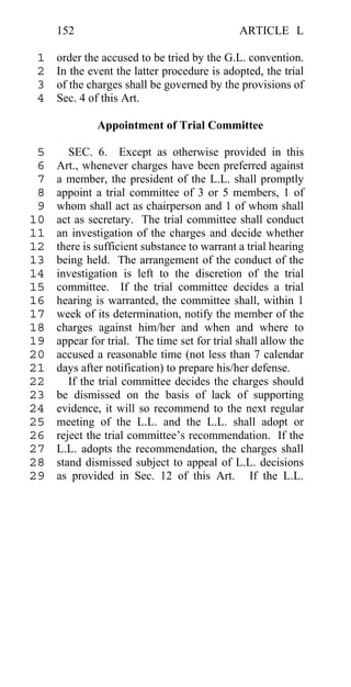 152                                      ARTICLE L

 1   order the accused to be tried by the G.L. convention.
 2   In the event the latter procedure is adopted, the trial
 3   of the charges shall be governed by the provisions of
 4   Sec. 4 of this Art.

              Appointment of Trial Committee

 5      SEC. 6. Except as otherwise provided in this
 6   Art., whenever charges have been preferred against
 7   a member, the president of the L.L. shall promptly
 8   appoint a trial committee of 3 or 5 members, 1 of
 9   whom shall act as chairperson and 1 of whom shall
10   act as secretary. The trial committee shall conduct
11   an investigation of the charges and decide whether
12   there is sufficient substance to warrant a trial hearing
13   being held. The arrangement of the conduct of the
14   investigation is left to the discretion of the trial
15   committee. If the trial committee decides a trial
16   hearing is warranted, the committee shall, within 1
17   week of its determination, notify the member of the
18   charges against him/her and when and where to
19   appear for trial. The time set for trial shall allow the
20   accused a reasonable time (not less than 7 calendar
21   days after notification) to prepare his/her defense.
22      If the trial committee decides the charges should
23   be dismissed on the basis of lack of supporting
24   evidence, it will so recommend to the next regular
25   meeting of the L.L. and the L.L. shall adopt or
26   reject the trial committee’s recommendation. If the
27   L.L. adopts the recommendation, the charges shall
28   stand dismissed subject to appeal of L.L. decisions
29   as provided in Sec. 12 of this Art. If the L.L.
 