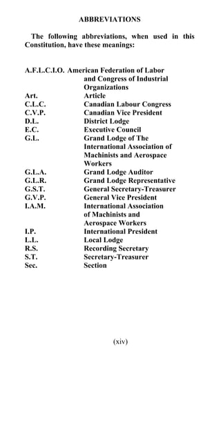 ABBREVIATIONS

 The following abbreviations, when used in this
Constitution, have these meanings:


A.F.L.C.I.O. American Federation of Labor
                 and Congress of Industrial
                 Organizations
Art.             Article
C.L.C.           Canadian Labour Congress
C.V.P.           Canadian Vice President
D.L.             District Lodge
E.C.             Executive Council
G.L.             Grand Lodge of The
                 International Association of
                 Machinists and Aerospace
                 Workers
G.L.A.           Grand Lodge Auditor
G.L.R.           Grand Lodge Representative
G.S.T.           General Secretary-Treasurer
G.V.P.           General Vice President
I.A.M.           International Association
                 of Machinists and
                 Aerospace Workers
I.P.             International President
L.L.             Local Lodge
R.S.             Recording Secretary
S.T.             Secretary-Treasurer
Sec.             Section




                          (xiv)
 