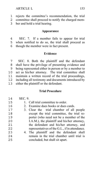 ARTICLE L                                          153

 1 rejects the committee’s recommendation, the trial
 2 committee shall proceed to notify the charged mem-
 3 ber and hold a trial hearing.

                         Appearance

 4   SEC. 7. If a member fails to appear for trial
 5 when notified to do so, the trial shall proceed as
 6 though the member were in fact present.

                           Evidence

 7     SEC. 8. Both the plaintiff and the defendant
 8   shall have the privilege of presenting evidence and
 9   being represented either in person or by a member to
10   act as his/her attorney. The trial committee shall
11   maintain a written record of the trial proceedings,
12   including all testimony and documents introduced by
13   either the plaintiff or the defendant.

                       Trial Procedure

14     SEC. 9.
15       1. Call trial committee to order.
16       2. Examine dues books or dues cards.
17       3. Clear the trial chamber of all people
18            except the trial committee, the trial re-
19            porter (who need not be a member of the
20            I.A.M.), the plaintiff and his/her attorney,
21            the defendant and his/her attorney, and
22            representatives of the G.L., if in attendance.
23       4. The plaintiff and the defendant shall
24            remain in the trial chamber until trial is
25            concluded, but shall sit apart.
 