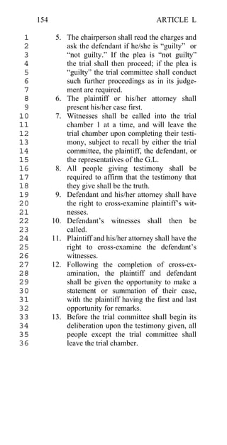 154                                      ARTICLE L

 1          5. The chairperson shall read the charges and
 2             ask the defendant if he/she is “guilty” or
 3             “not guilty.” If the plea is “not guilty”
 4             the trial shall then proceed; if the plea is
 5             “guilty” the trial committee shall conduct
 6             such further proceedings as in its judge-
 7             ment are required.
 8          6. The plaintiff or his/her attorney shall
 9             present his/her case first.
10          7. Witnesses shall be called into the trial
11             chamber 1 at a time, and will leave the
12             trial chamber upon completing their testi-
13             mony, subject to recall by either the trial
14             committee, the plaintiff, the defendant, or
15             the representatives of the G.L.
16          8. All people giving testimony shall be
17             required to affirm that the testimony that
18             they give shall be the truth.
19          9. Defendant and his/her attorney shall have
20             the right to cross-examine plaintiff’s wit-
21             nesses.
22         10. Defendant’s witnesses shall then be
23             called.
24         11. Plaintiff and his/her attorney shall have the
25             right to cross-examine the defendant’s
26             witnesses.
27         12. Following the completion of cross-ex-
28             amination, the plaintiff and defendant
29             shall be given the opportunity to make a
30             statement or summation of their case,
31             with the plaintiff having the first and last
32             opportunity for remarks.
33         13. Before the trial committee shall begin its
34             deliberation upon the testimony given, all
35             people except the trial committee shall
36             leave the trial chamber.
 