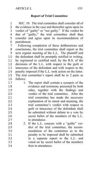 ARTICLE L                                        155

                 Report of Trial Committee

 1      SEC. 10. The trial committee shall consider all of
 2   the evidence in the case and thereafter agree upon its
 3   verdict of “guilty” or “not guilty.” If the verdict be
 4   that of “guilty,” the trial committee shall then
 5   consider and agree upon its recommendation of
 6   punishment.
 7     Following completion of these deliberations and
 8   conclusions, the trial committee shall report at the
 9   next regular meeting of the L.L. The plaintiff and
10   the defendant shall be promptly notified in writing,
11   by registered or certified mail, by the R.S. of the
12   decisions of the L.L. with respect to the guilt or
13   innocence of the defendant and with respect to the
14   penalty imposed if the L.L. took action on the latter.
15   The trial committee’s report shall be in 2 parts as
16   follows:
17         1. The report shall contain a synopsis of the
18             evidence and testimony presented by both
19             sides, together with the findings and
20             verdict of the trial committee. After the
21             trial committee has made the necessary
22             explanation of its intent and meaning, the
23             trial committee’s verdict with respect to
24             guilt or innocence of the defendant shall
25             be submitted without debate to a vote by
26             secret ballot of the members of the L.L.
27             in attendance.
28         2. If the L.L. concurs with a “guilty” ver-
29             dict of the trial committee, the recom-
30             mendation of the committee as to the
31             penalty to be imposed shall be submitted
32             in a separate report to the L.L. and
33             voted on by secret ballot of the members
34             then in attendance.
 