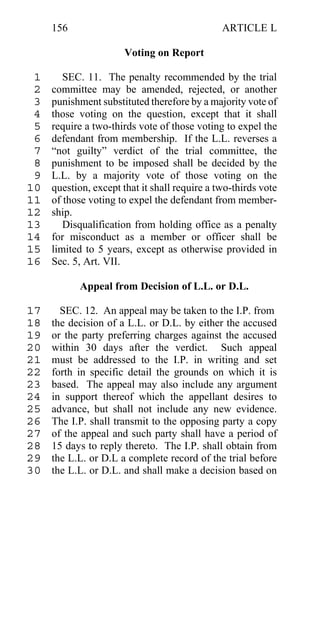 156                                       ARTICLE L

                       Voting on Report

 1      SEC. 11. The penalty recommended by the trial
 2   committee may be amended, rejected, or another
 3   punishment substituted therefore by a majority vote of
 4   those voting on the question, except that it shall
 5   require a two-thirds vote of those voting to expel the
 6   defendant from membership. If the L.L. reverses a
 7   “not guilty” verdict of the trial committee, the
 8   punishment to be imposed shall be decided by the
 9   L.L. by a majority vote of those voting on the
10   question, except that it shall require a two-thirds vote
11   of those voting to expel the defendant from member-
12   ship.
13      Disqualification from holding office as a penalty
14   for misconduct as a member or officer shall be
15   limited to 5 years, except as otherwise provided in
16   Sec. 5, Art. VII.

            Appeal from Decision of L.L. or D.L.

17     SEC. 12. An appeal may be taken to the I.P. from
18   the decision of a L.L. or D.L. by either the accused
19   or the party preferring charges against the accused
20   within 30 days after the verdict. Such appeal
21   must be addressed to the I.P. in writing and set
22   forth in specific detail the grounds on which it is
23   based. The appeal may also include any argument
24   in support thereof which the appellant desires to
25   advance, but shall not include any new evidence.
26   The I.P. shall transmit to the opposing party a copy
27   of the appeal and such party shall have a period of
28   15 days to reply thereto. The I.P. shall obtain from
29   the L.L. or D.L a complete record of the trial before
30   the L.L. or D.L. and shall make a decision based on
 